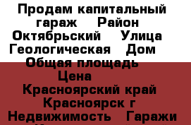 Продам капитальный гараж  › Район ­ Октябрьский  › Улица ­ Геологическая › Дом ­ 15 › Общая площадь ­ 18 › Цена ­ 90 - Красноярский край, Красноярск г. Недвижимость » Гаражи   . Красноярский край,Красноярск г.